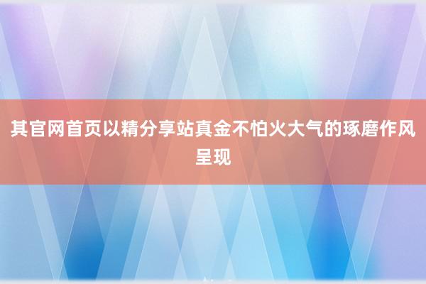 其官网首页以精分享站真金不怕火大气的琢磨作风呈现